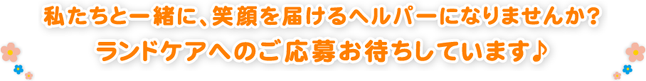 私たちと一緒に、笑顔を届けるヘルパーになりませんか？
ランドケアへのご応募お待ちしています♪