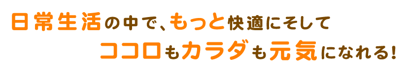 日常生活の中で、もっと快適にそしてココロもカラダも元気になれる！